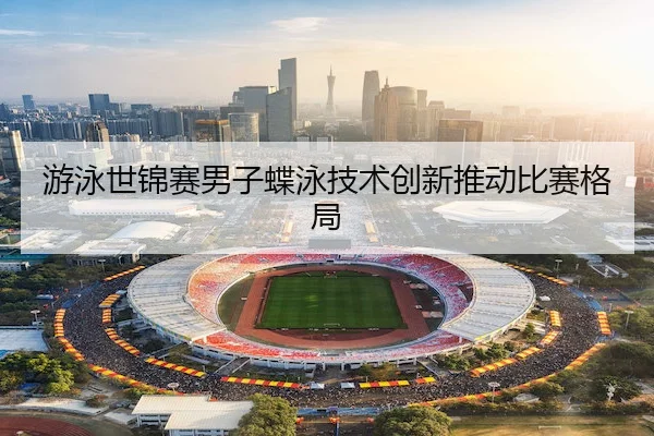 游泳世锦赛男子蝶泳技术创新推动比赛格局