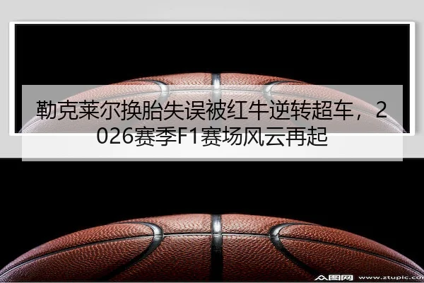 勒克莱尔换胎失误被红牛逆转超车,2026赛季F1赛场风云再起